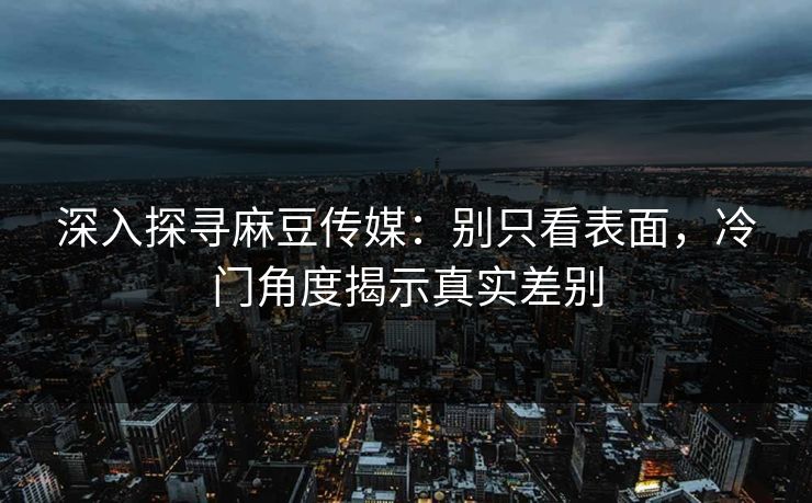 深入探寻麻豆传媒：别只看表面，冷门角度揭示真实差别  第1张