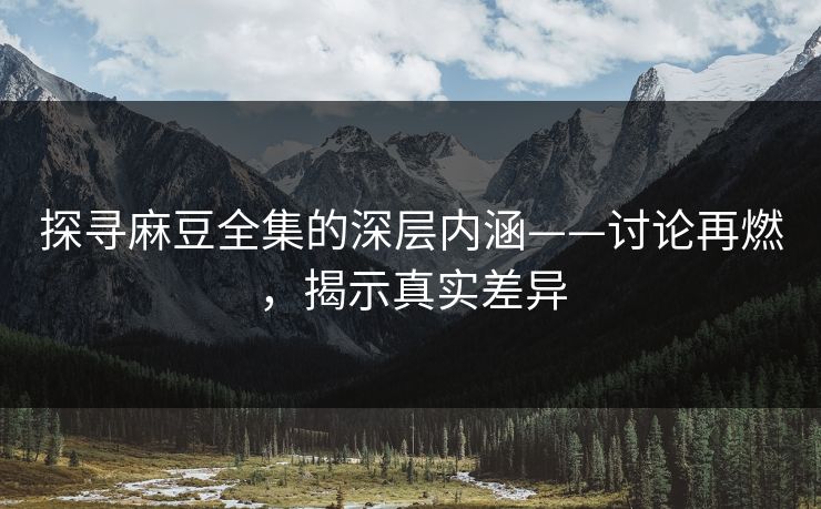 探寻麻豆全集的深层内涵——讨论再燃，揭示真实差异  第1张
