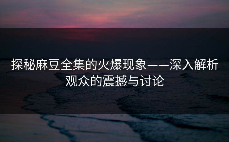 探秘麻豆全集的火爆现象——深入解析观众的震撼与讨论  第1张