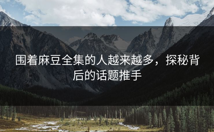 围着麻豆全集的人越来越多，探秘背后的话题推手  第1张