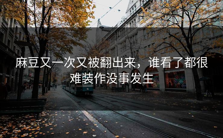 麻豆又一次又被翻出来，谁看了都很难装作没事发生  第1张