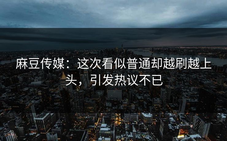 麻豆传媒：这次看似普通却越刷越上头，引发热议不已  第1张