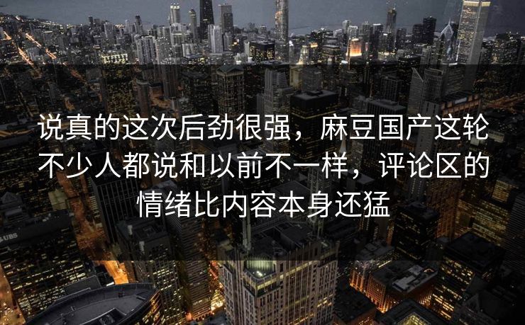 说真的这次后劲很强，麻豆国产这轮不少人都说和以前不一样，评论区的情绪比内容本身还猛  第1张