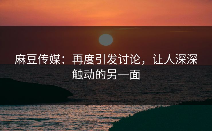麻豆传媒：再度引发讨论，让人深深触动的另一面  第1张