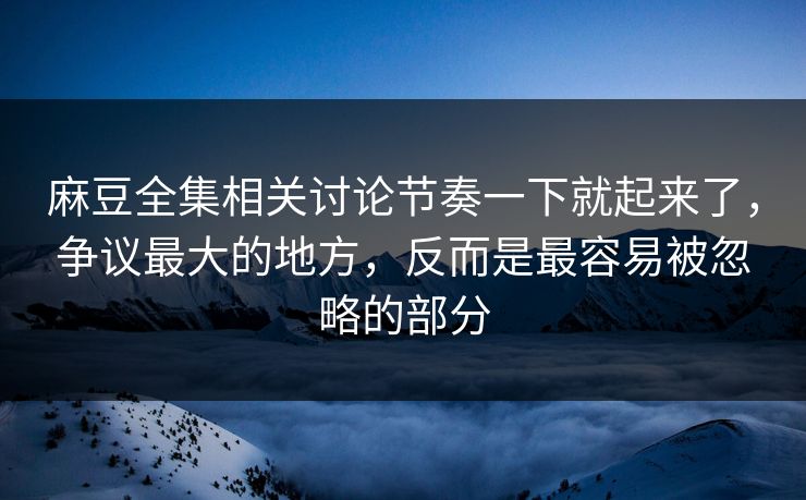麻豆全集相关讨论节奏一下就起来了，争议最大的地方，反而是最容易被忽略的部分  第1张