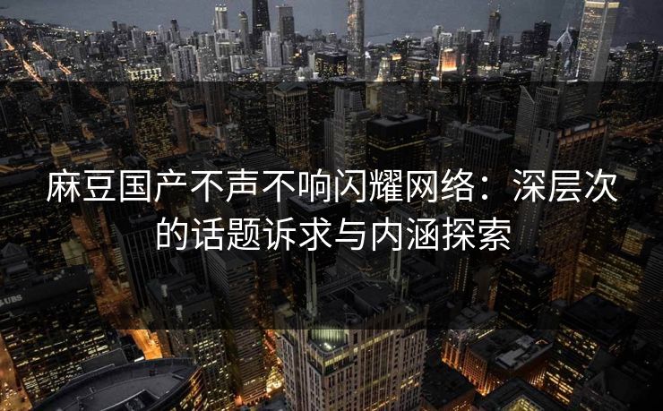 麻豆国产不声不响闪耀网络：深层次的话题诉求与内涵探索  第1张