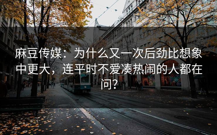 麻豆传媒:为什么又一次后劲比想象中更大,连平时不爱凑热闹的人都在问? 第1张 麻豆传媒:为什么又一次后劲比想象中更大,连平时不爱凑热闹的人都在问? 第1张