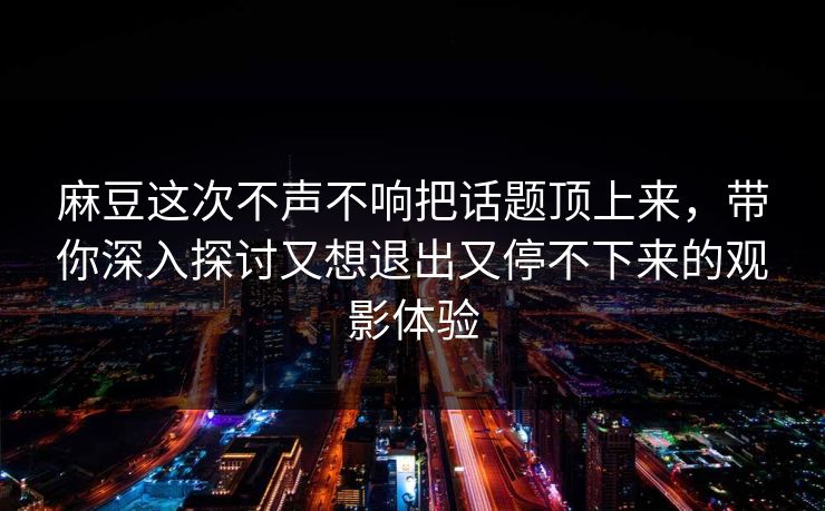 麻豆这次不声不响把话题顶上来，带你深入探讨又想退出又停不下来的观影体验  第1张
