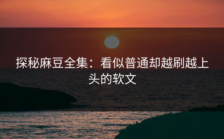 探秘麻豆全集：看似普通却越刷越上头的软文  第1张