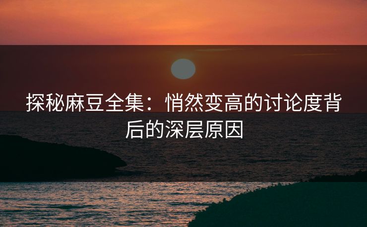 探秘麻豆全集：悄然变高的讨论度背后的深层原因  第1张
