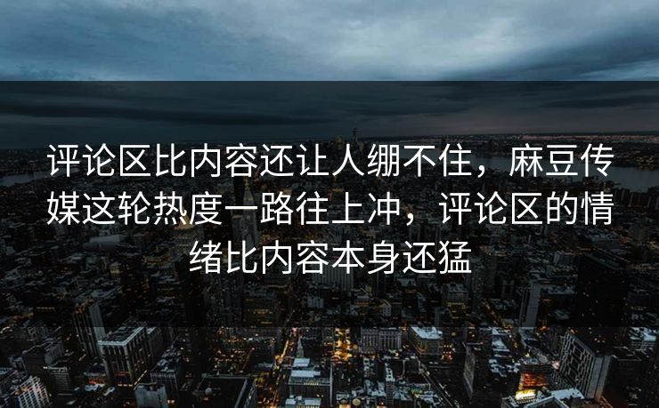 评论区比内容还让人绷不住，麻豆传媒这轮热度一路往上冲，评论区的情绪比内容本身还猛  第1张
