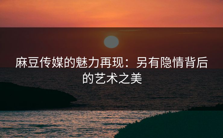 麻豆传媒的魅力再现:另有隐情背后的艺术之美 第1张 麻豆传媒的魅力再现:另有隐情背后的艺术之美 第1张
