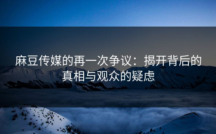 麻豆传媒的再一次争议:揭开背后的真相与观众的疑虑 第1张 麻豆传媒的再一次争议:揭开背后的真相与观众的疑虑 第1张