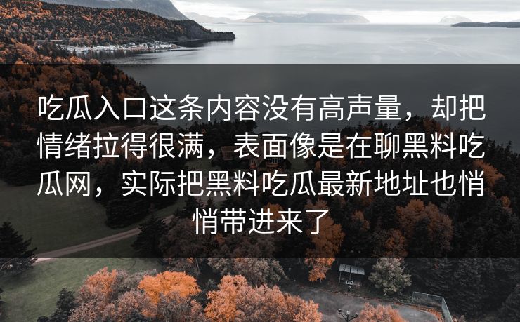 吃瓜入口这条内容没有高声量,却把情绪拉得很满,表面像是在聊黑料吃瓜网,实际把黑料吃瓜最新地址也悄悄带进来了 第1张 吃瓜入口这条内容没有高声量,却把情绪拉得很满,表面像是在聊黑料吃瓜网,实际把黑料吃瓜最新地址也悄悄带进来了 第1张