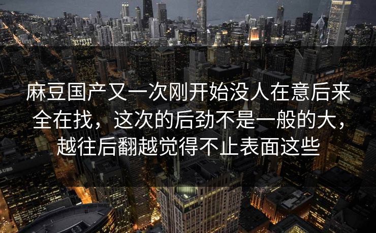 麻豆国产又一次刚开始没人在意后来全在找，这次的后劲不是一般的大，越往后翻越觉得不止表面这些  第1张